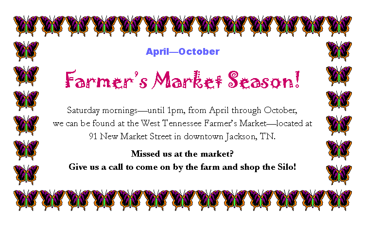 Text Box: April�OctoberFarmer�s Market Season!Saturday mornings�until 1pm, from April through October, 
we can be found at the West Tennessee Farmer�s Market�located at 
91 New Market Street in downtown Jackson, TN.Missed us at the market? 
Give us a call to come on by the farm and shop the Silo!