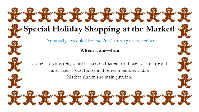 Text Box: Special Holiday Shopping at the Market!Tentatively scheduled for the 2nd Saturday of DecemberWhen:  7am�1pm

Come shop a variety of artists and craftsmen for those last-minute gift purchases!  Food trucks and refreshments available.  
Market Annex and main pavilion.
